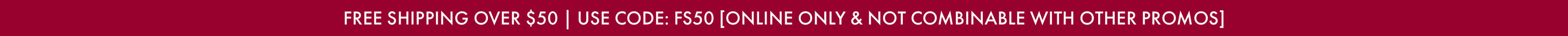 FREE SHIPPING OVER $50 | USE CODE: FS50 [ONLINE ONLY & NOT COMBINABLE WITH OTHER PROMOS]